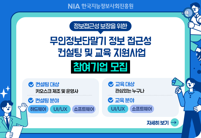 NIA한국지능정보사회진흥원
정보접근성 보장을 위한 무인정보단말기 정보 접근성 컨설팅 및 교육 지원사업
컨설팅 대상: 키오스크 제조 및 운영사
컨설팅 분야 : 하드웨어,  UI/UX, 소프트웨어
교육 대상 : 관심있는 누구나
교육 분야 : UI/UX, 소프트웨어
자세히보기